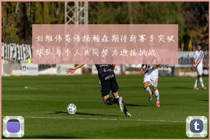 刘维伟寄语杨瀚森期待新赛季突破球队与个人共同努力迎接挑战