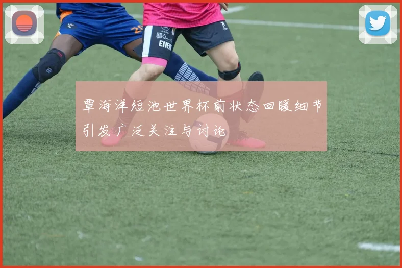 覃海洋短池世界杯前状态回暖细节引发广泛关注与讨论