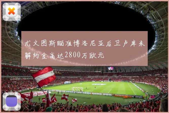 尤文图斯瞄准博洛尼亚后卫卢库米解约金高达2800万欧元